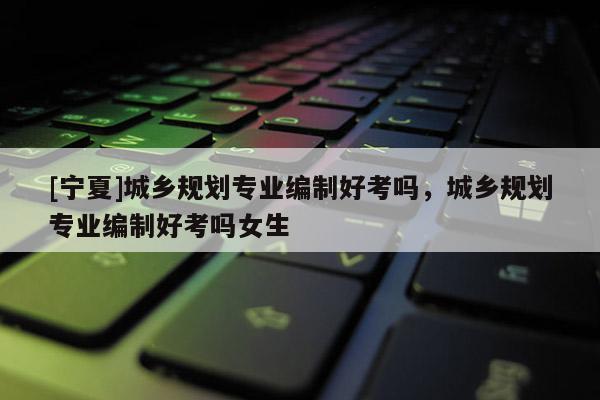 [寧夏]城鄉(xiāng)規(guī)劃專業(yè)編制好考嗎，城鄉(xiāng)規(guī)劃專業(yè)編制好考嗎女生
