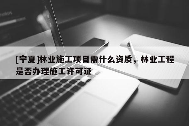 [寧夏]林業施工項目需什么資質，林業工程是否辦理施工許可證
