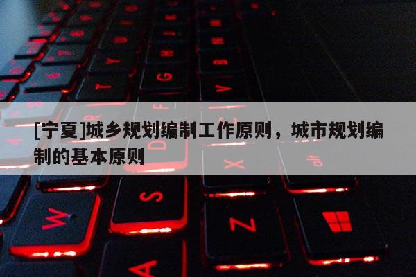 [寧夏]城鄉(xiāng)規(guī)劃編制工作原則，城市規(guī)劃編制的基本原則