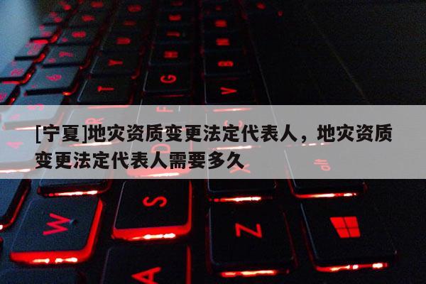 [寧夏]地災(zāi)資質(zhì)變更法定代表人，地災(zāi)資質(zhì)變更法定代表人需要多久