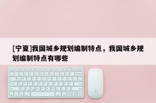 [寧夏]我國城鄉(xiāng)規(guī)劃編制特點，我國城鄉(xiāng)規(guī)劃編制特點有哪些