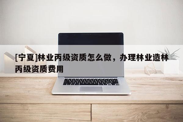 [寧夏]林業丙級資質怎么做，辦理林業造林丙級資質費用