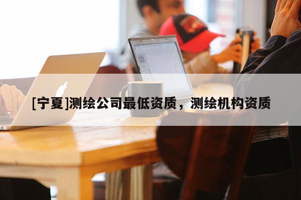 [寧夏]測繪公司最低資質，測繪機構資質