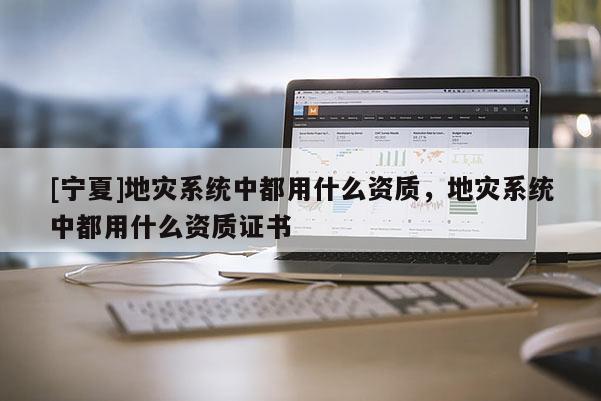 [寧夏]地災(zāi)系統(tǒng)中都用什么資質(zhì)，地災(zāi)系統(tǒng)中都用什么資質(zhì)證書