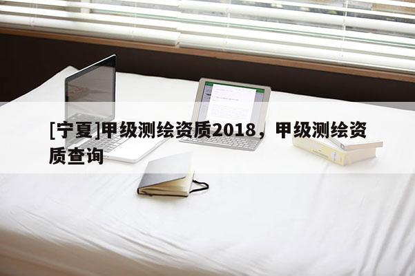 [寧夏]甲級測繪資質2018，甲級測繪資質查詢