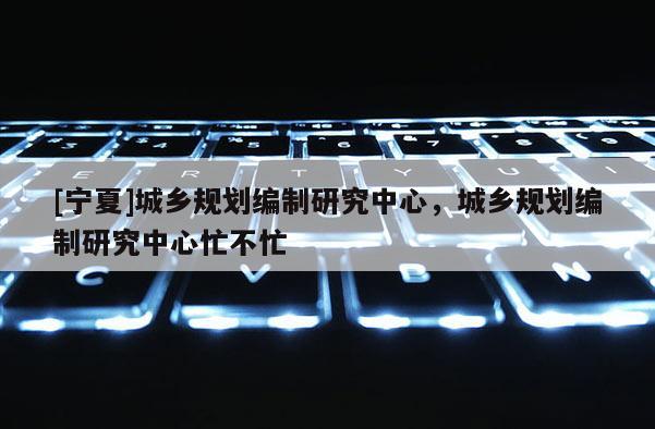 [寧夏]城鄉(xiāng)規(guī)劃編制研究中心，城鄉(xiāng)規(guī)劃編制研究中心忙不忙