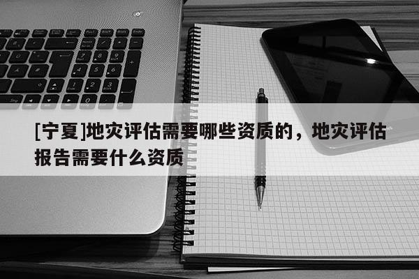 [寧夏]地災評估需要哪些資質的，地災評估報告需要什么資質
