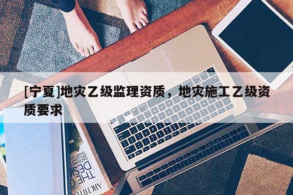 [寧夏]地災乙級監理資質，地災施工乙級資質要求