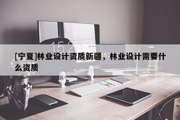 [寧夏]林業(yè)設(shè)計(jì)資質(zhì)新疆，林業(yè)設(shè)計(jì)需要什么資質(zhì)
