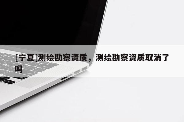 [寧夏]測(cè)繪勘察資質(zhì)，測(cè)繪勘察資質(zhì)取消了嗎