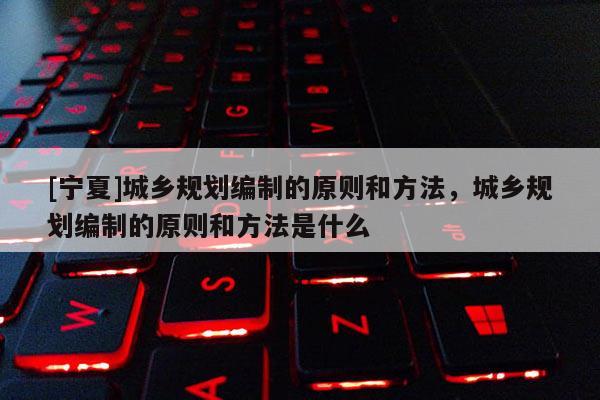 [寧夏]城鄉(xiāng)規(guī)劃編制的原則和方法，城鄉(xiāng)規(guī)劃編制的原則和方法是什么