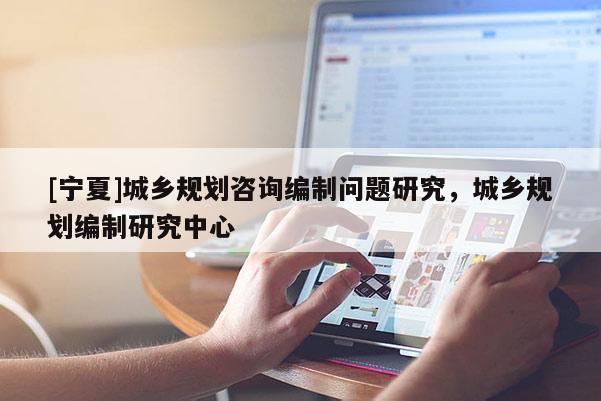 [寧夏]城鄉規劃咨詢編制問題研究，城鄉規劃編制研究中心