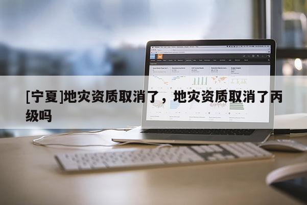 [寧夏]地災資質取消了，地災資質取消了丙級嗎