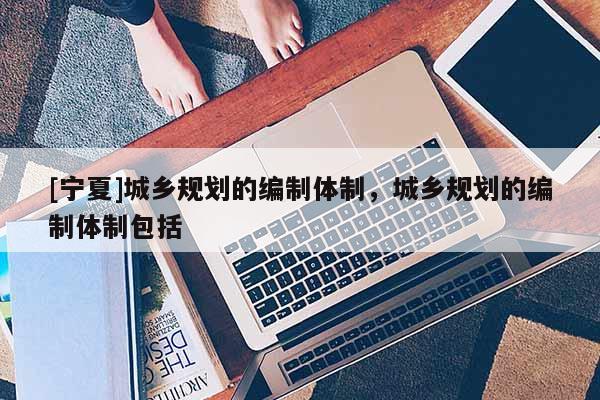 [寧夏]城鄉(xiāng)規(guī)劃的編制體制，城鄉(xiāng)規(guī)劃的編制體制包括