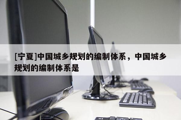[寧夏]中國城鄉(xiāng)規(guī)劃的編制體系，中國城鄉(xiāng)規(guī)劃的編制體系是