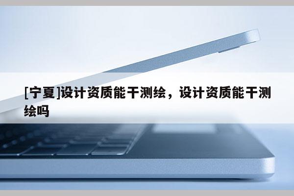 [寧夏]設計資質能干測繪，設計資質能干測繪嗎