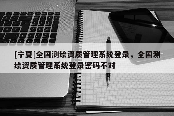 [寧夏]全國測繪資質管理系統登錄，全國測繪資質管理系統登錄密碼不對