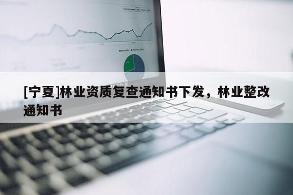 [寧夏]林業(yè)資質復查通知書下發(fā)，林業(yè)整改通知書