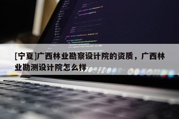 [寧夏]廣西林業(yè)勘察設計院的資質，廣西林業(yè)勘測設計院怎么樣