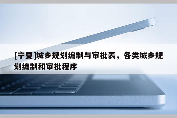 [寧夏]城鄉(xiāng)規(guī)劃編制與審批表，各類(lèi)城鄉(xiāng)規(guī)劃編制和審批程序