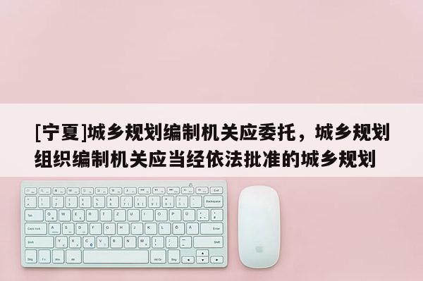 [寧夏]城鄉規劃編制機關應委托，城鄉規劃組織編制機關應當經依法批準的城鄉規劃