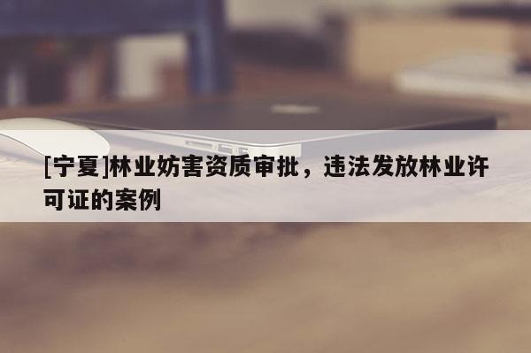 [寧夏]林業妨害資質審批，違法發放林業許可證的案例
