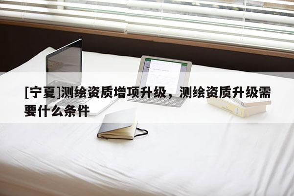 [寧夏]測繪資質增項升級，測繪資質升級需要什么條件