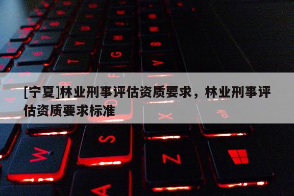 [寧夏]林業(yè)刑事評(píng)估資質(zhì)要求，林業(yè)刑事評(píng)估資質(zhì)要求標(biāo)準(zhǔn)