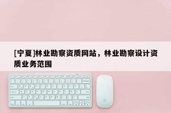 [寧夏]林業(yè)勘察資質(zhì)網(wǎng)站，林業(yè)勘察設(shè)計(jì)資質(zhì)業(yè)務(wù)范圍