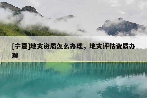 [寧夏]地災(zāi)資質(zhì)怎么辦理，地災(zāi)評估資質(zhì)辦理