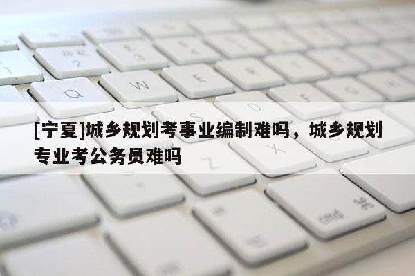 [寧夏]城鄉規劃考事業編制難嗎，城鄉規劃專業考公務員難嗎