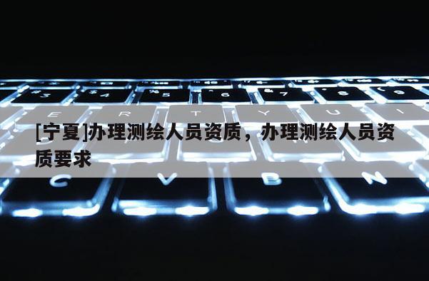 [寧夏]辦理測(cè)繪人員資質(zhì)，辦理測(cè)繪人員資質(zhì)要求