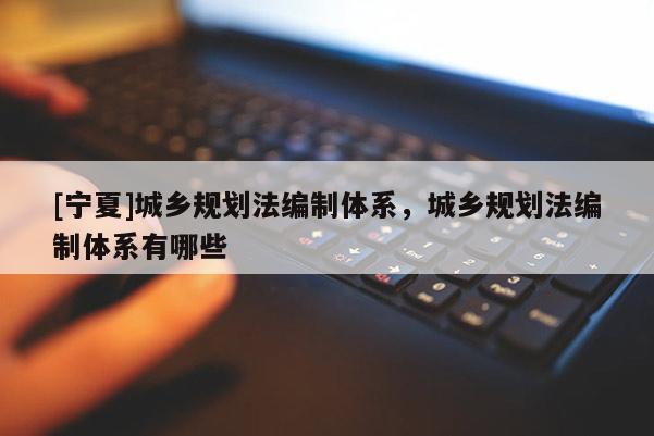 [寧夏]城鄉(xiāng)規(guī)劃法編制體系，城鄉(xiāng)規(guī)劃法編制體系有哪些