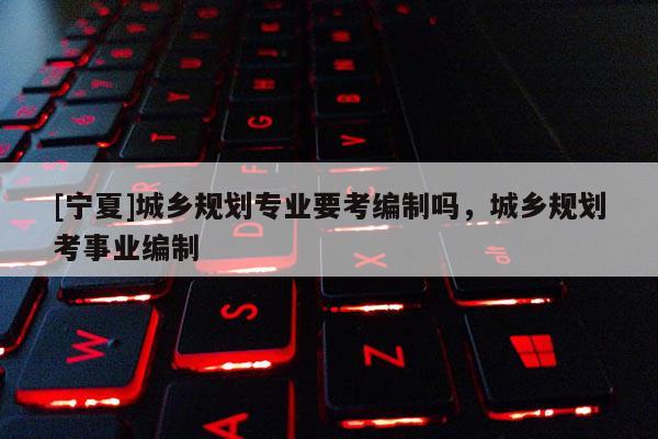 [寧夏]城鄉規劃專業要考編制嗎，城鄉規劃考事業編制