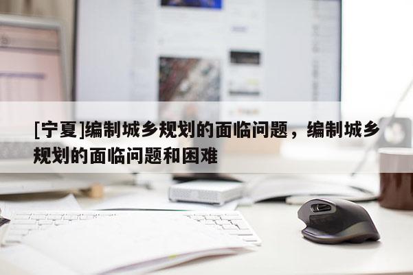 [寧夏]編制城鄉規劃的面臨問題，編制城鄉規劃的面臨問題和困難