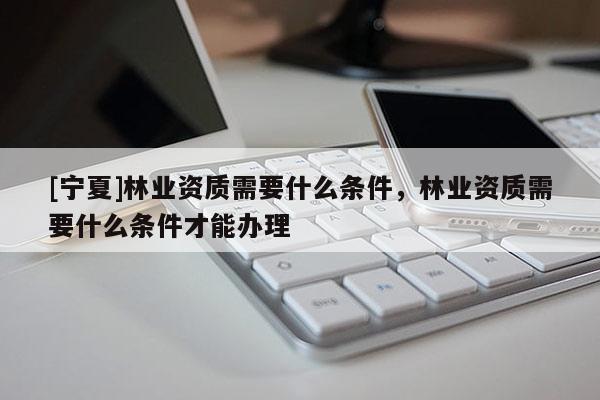 [寧夏]林業資質需要什么條件，林業資質需要什么條件才能辦理