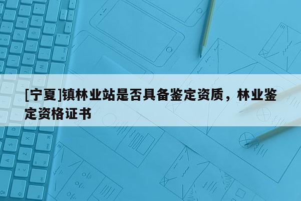 [寧夏]鎮林業站是否具備鑒定資質，林業鑒定資格證書