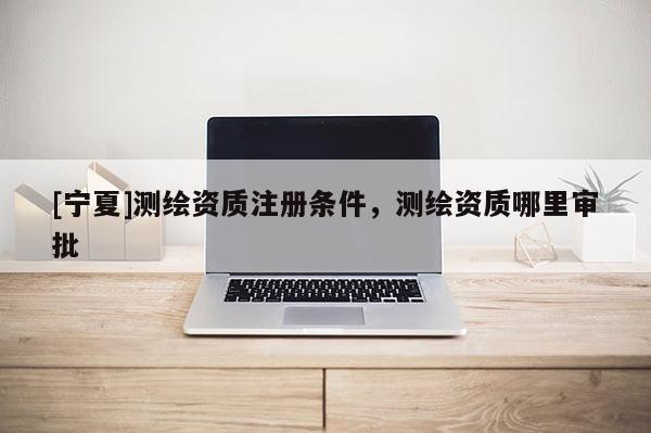 [寧夏]測(cè)繪資質(zhì)注冊(cè)條件，測(cè)繪資質(zhì)哪里審批