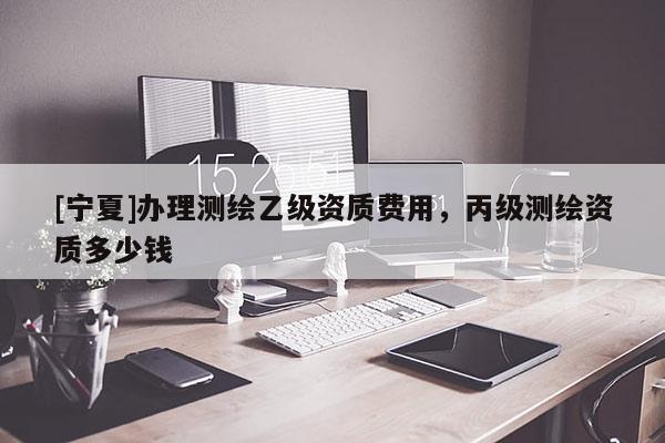 [寧夏]辦理測繪乙級資質(zhì)費(fèi)用，丙級測繪資質(zhì)多少錢