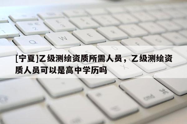 [寧夏]乙級測繪資質(zhì)所需人員，乙級測繪資質(zhì)人員可以是高中學歷嗎