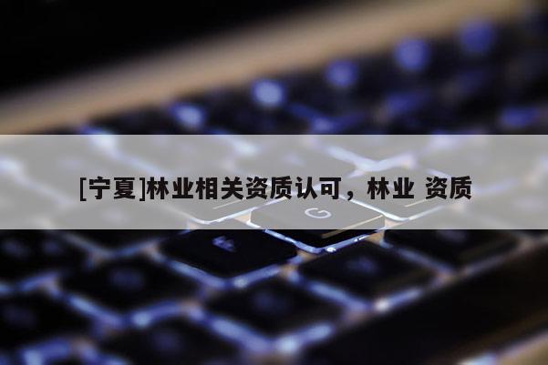 [寧夏]林業(yè)相關資質(zhì)認可，林業(yè) 資質(zhì)