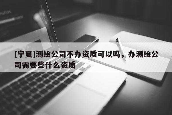[寧夏]測繪公司不辦資質可以嗎，辦測繪公司需要些什么資質