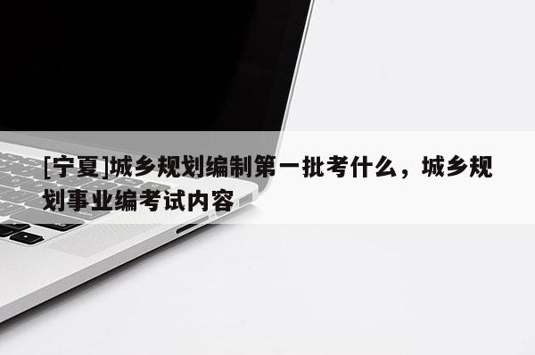 [寧夏]城鄉規劃編制第一批考什么，城鄉規劃事業編考試內容