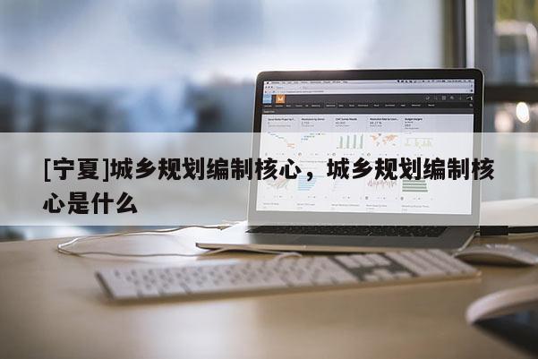 [寧夏]城鄉(xiāng)規(guī)劃編制核心，城鄉(xiāng)規(guī)劃編制核心是什么