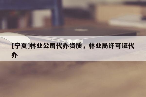 [寧夏]林業公司代辦資質，林業局許可證代辦