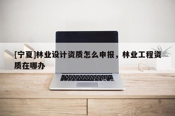 [寧夏]林業設計資質怎么申報，林業工程資質在哪辦