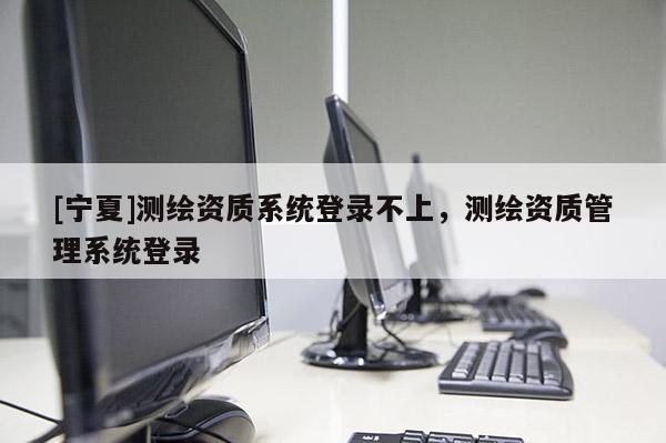 [寧夏]測繪資質系統登錄不上，測繪資質管理系統登錄