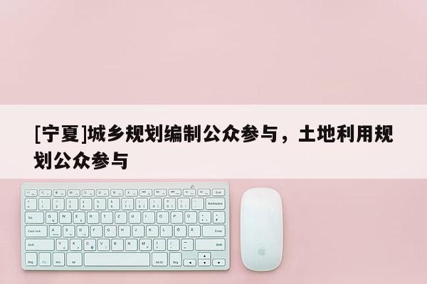 [寧夏]城鄉規劃編制公眾參與，土地利用規劃公眾參與