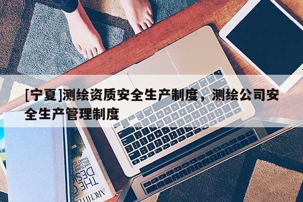 [寧夏]測繪資質安全生產制度，測繪公司安全生產管理制度