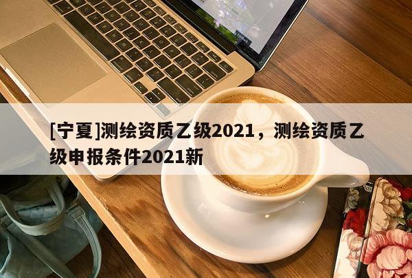 [寧夏]測繪資質乙級2021，測繪資質乙級申報條件2021新